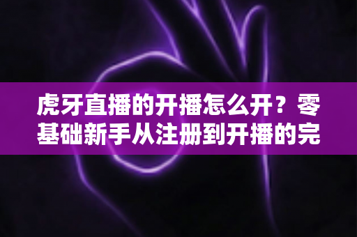 虎牙直播的开播怎么开？零基础新手从注册到开播的完整指南与避坑技巧