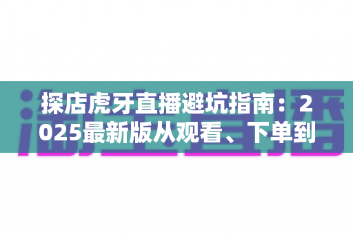 探店虎牙直播避坑指南：2025最新版从观看、下单到合作全流程防套路手册，看懂这篇少花冤枉钱