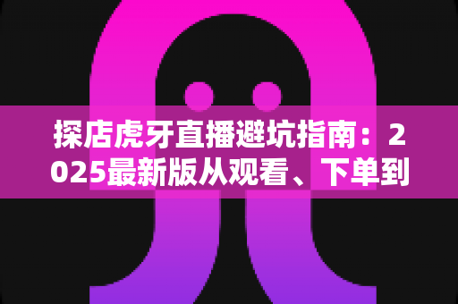 探店虎牙直播避坑指南：2025最新版从观看、下单到合作全流程防套路手册，看懂这篇少花冤枉钱