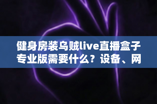 健身房装乌贼live直播盒子专业版需要什么?设备、网络、场地一站式配置全攻略 健身房装乌贼live直播盒子专业版需要什么?设备、网络、场地一站式配置全攻略