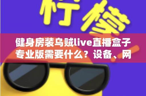 健身房装乌贼live直播盒子专业版需要什么?设备、网络、场地一站式配置全攻略 健身房装乌贼live直播盒子专业版需要什么?设备、网络、场地一站式配置全攻略