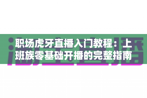 职场虎牙直播入门教程：上班族零基础开播的完整指南与涨粉变现攻略