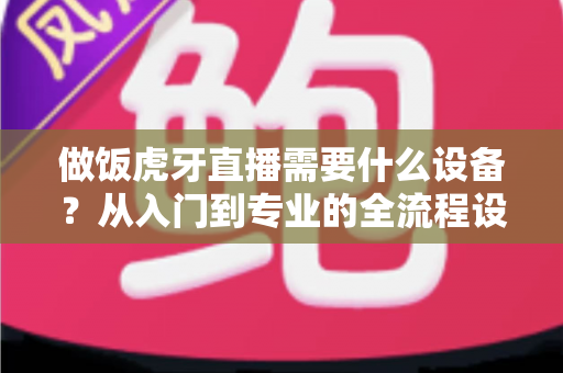 做饭虎牙直播需要什么设备?从入门到专业的全流程设备清单与选购攻略 做饭虎牙直播需要什么设备?从入门到专业的全流程设备清单与选购攻略