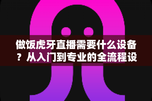 做饭虎牙直播需要什么设备?从入门到专业的全流程设备清单与选购攻略 做饭虎牙直播需要什么设备?从入门到专业的全流程设备清单与选购攻略