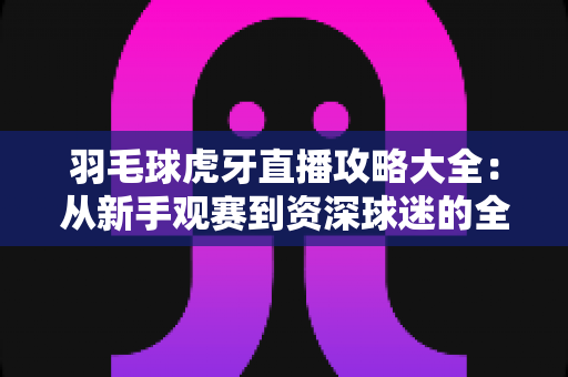 羽毛球虎牙直播攻略大全:从新手观赛到资深球迷的全方位实战指南 羽毛球虎牙直播攻略大全:从新手观赛到资深球迷的全方位实战指南