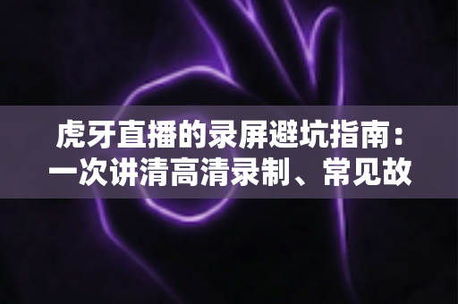 虎牙直播的录屏避坑指南:一次讲清高清录制、常见故障与合规红线 虎牙直播的录屏避坑指南:一次讲清高清录制、常见故障与合规红线