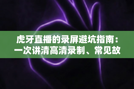 虎牙直播的录屏避坑指南:一次讲清高清录制、常见故障与合规红线 虎牙直播的录屏避坑指南:一次讲清高清录制、常见故障与合规红线
