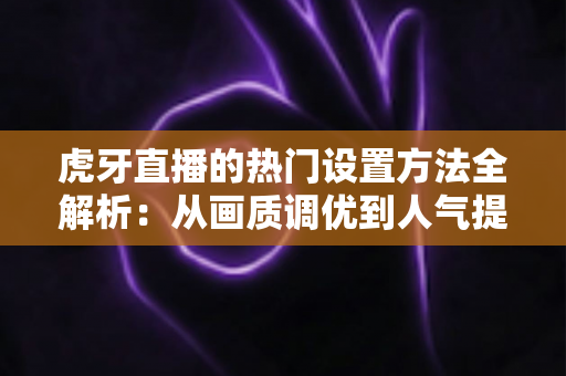 虎牙直播的热门设置方法全解析：从画质调优到人气提升的实战配置指南