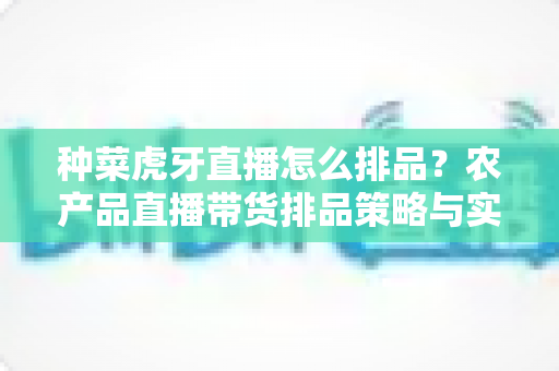 种菜虎牙直播怎么排品?农产品直播带货排品策略与实战技巧全解析 种菜虎牙直播怎么排品?农产品直播带货排品策略与实战技巧全解析