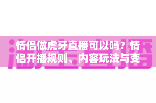 情侣做虎牙直播可以吗?情侣开播规则、内容玩法与变现攻略一文讲透 情侣做虎牙直播可以吗?情侣开播规则、内容玩法与变现攻略一文讲透