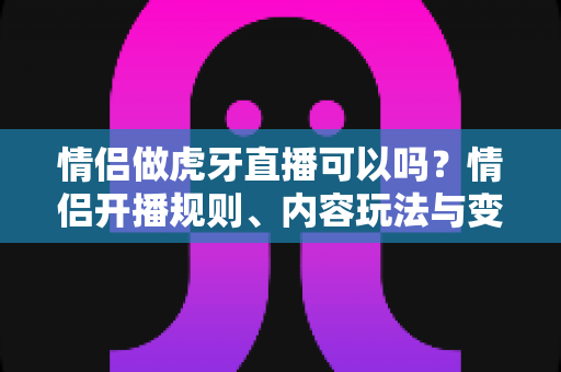 情侣做虎牙直播可以吗?情侣开播规则、内容玩法与变现攻略一文讲透 情侣做虎牙直播可以吗?情侣开播规则、内容玩法与变现攻略一文讲透