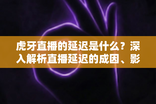 虎牙直播的延迟是什么?深入解析直播延迟的成因、影响与实用优化技巧 虎牙直播的延迟是什么?深入解析直播延迟的成因、影响与实用优化技巧
