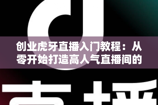 创业虎牙直播入门教程：从零开始打造高人气直播间的完整指南