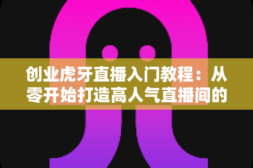 创业虎牙直播入门教程：从零开始打造高人气直播间的完整指南