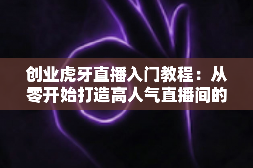 创业虎牙直播入门教程：从零开始打造高人气直播间的完整指南
