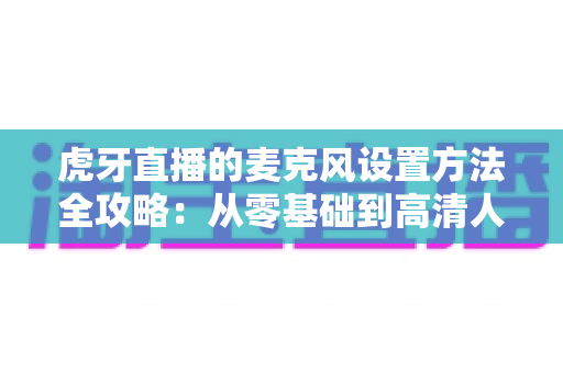 虎牙直播的麦克风设置方法全攻略:从零基础到高清人声,一篇搞定直播间音质调校 虎牙直播的麦克风设置方法全攻略:从零基础到高清人声,一篇搞定直播间音质调校