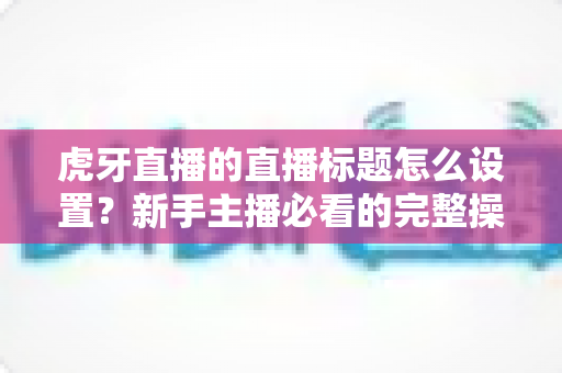 虎牙直播的直播标题怎么设置?新手主播必看的完整操作指南与优化技巧 虎牙直播的直播标题怎么设置?新手主播必看的完整操作指南与优化技巧