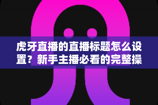虎牙直播的直播标题怎么设置?新手主播必看的完整操作指南与优化技巧 虎牙直播的直播标题怎么设置?新手主播必看的完整操作指南与优化技巧
