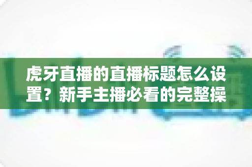 虎牙直播的直播标题怎么设置?新手主播必看的完整操作指南与优化技巧 虎牙直播的直播标题怎么设置?新手主播必看的完整操作指南与优化技巧