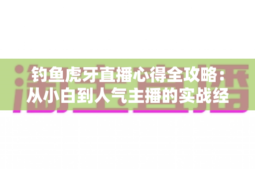 钓鱼虎牙直播心得全攻略:从小白到人气主播的实战经验分享 钓鱼虎牙直播心得全攻略:从小白到人气主播的实战经验分享