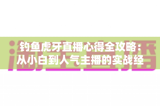钓鱼虎牙直播心得全攻略:从小白到人气主播的实战经验分享 钓鱼虎牙直播心得全攻略:从小白到人气主播的实战经验分享