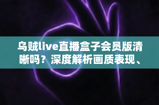 乌贼live直播盒子会员版清晰吗？深度解析画质表现、会员权益与使用技巧