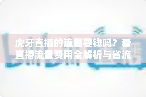 虎牙直播的流量要钱吗?看直播流量费用全解析与省流量实用指南 虎牙直播的流量要钱吗?看直播流量费用全解析与省流量实用指南