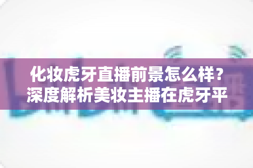 化妆虎牙直播前景怎么样?深度解析美妆主播在虎牙平台的发展机遇与变现潜力 化妆虎牙直播前景怎么样?深度解析美妆主播在虎牙平台的发展机遇与变现潜力