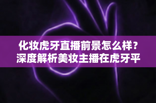 化妆虎牙直播前景怎么样?深度解析美妆主播在虎牙平台的发展机遇与变现潜力 化妆虎牙直播前景怎么样?深度解析美妆主播在虎牙平台的发展机遇与变现潜力