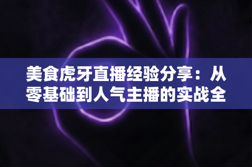 美食虎牙直播经验分享：从零基础到人气主播的实战全攻略