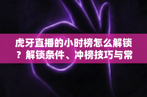虎牙直播的小时榜怎么解锁？解锁条件、冲榜技巧与常见问题一文讲透