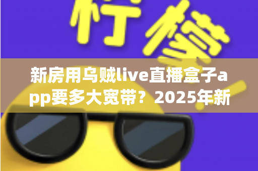 新房用乌贼live直播盒子app要多大宽带?2025年新房宽带配置全攻略与避坑指南 新房用乌贼live直播盒子app要多大宽带?2025年新房宽带配置全攻略与避坑指南
