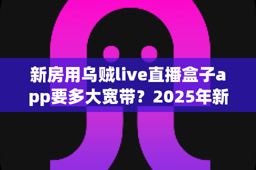 新房用乌贼live直播盒子app要多大宽带？2025年新房宽带配置全攻略与避坑指南