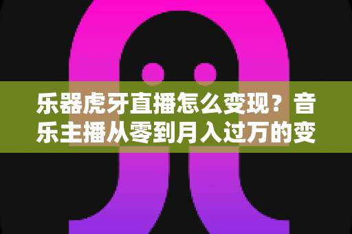 乐器虎牙直播怎么变现？音乐主播从零到月入过万的变现全攻略