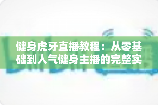 健身虎牙直播教程:从零基础到人气健身主播的完整实战指南 健身虎牙直播教程:从零基础到人气健身主播的完整实战指南