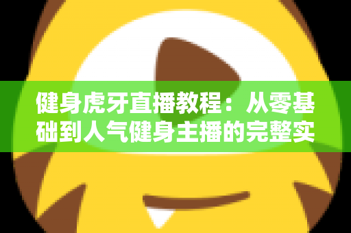 健身虎牙直播教程：从零基础到人气健身主播的完整实战指南