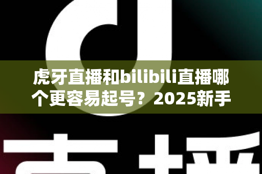 虎牙直播和bilibili直播哪个更容易起号？2025新手主播平台选择深度解析与实战指南