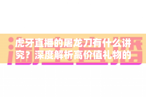 虎牙直播的屠龙刀有什么讲究？深度解析高价值礼物的文化、礼仪与理性消费指南