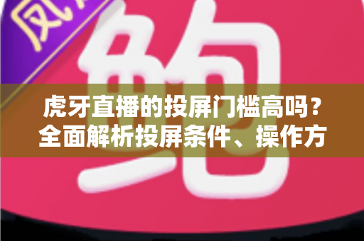 虎牙直播的投屏门槛高吗?全面解析投屏条件、操作方法与实用避坑指南 虎牙直播的投屏门槛高吗?全面解析投屏条件、操作方法与实用避坑指南