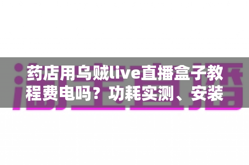 药店用乌贼live直播盒子教程费电吗?功耗实测、安装步骤与省电技巧全解析 药店用乌贼live直播盒子教程费电吗?功耗实测、安装步骤与省电技巧全解析