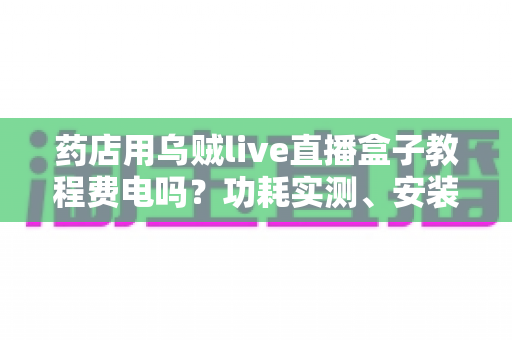 药店用乌贼live直播盒子教程费电吗?功耗实测、安装步骤与省电技巧全解析 药店用乌贼live直播盒子教程费电吗?功耗实测、安装步骤与省电技巧全解析