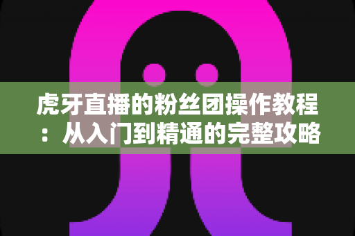 虎牙直播的粉丝团操作教程:从入门到精通的完整攻略,手把手教你玩转粉丝团互动与特权 虎牙直播的粉丝团操作教程:从入门到精通的完整攻略,手把手教你玩转粉丝团互动与特权