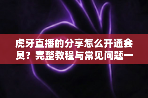 虎牙直播的分享怎么开通会员？完整教程与常见问题一网打尽