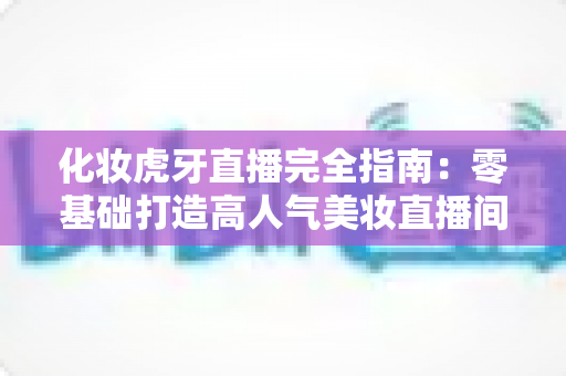 化妆虎牙直播完全指南:零基础打造高人气美妆直播间的实战攻略 化妆虎牙直播完全指南:零基础打造高人气美妆直播间的实战攻略