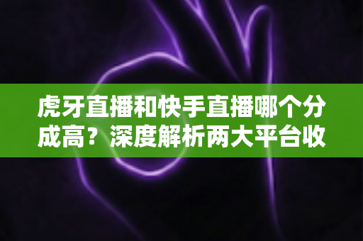 虎牙直播和快手直播哪个分成高？深度解析两大平台收益差距，助你选对开播平台