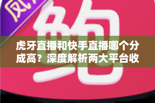 虎牙直播和快手直播哪个分成高？深度解析两大平台收益差距，助你选对开播平台