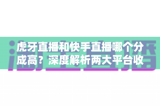 虎牙直播和快手直播哪个分成高？深度解析两大平台收益差距，助你选对开播平台