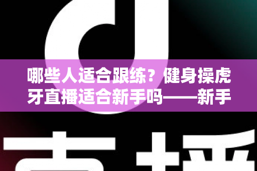 哪些人适合跟练?健身操虎牙直播适合新手吗——新手居家跟练优势、避坑要点与入门全攻略 哪些人适合跟练?健身操虎牙直播适合新手吗——新手居家跟练优势、避坑要点与入门全攻略