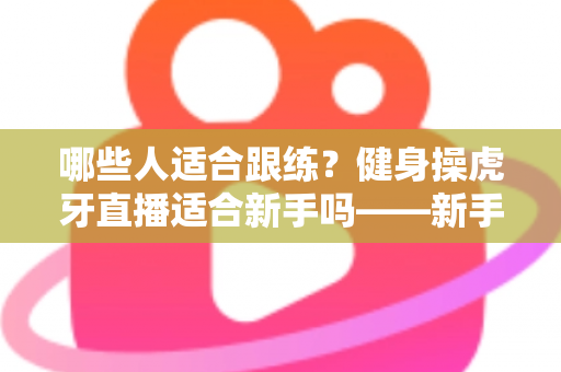 哪些人适合跟练?健身操虎牙直播适合新手吗——新手居家跟练优势、避坑要点与入门全攻略 哪些人适合跟练?健身操虎牙直播适合新手吗——新手居家跟练优势、避坑要点与入门全攻略
