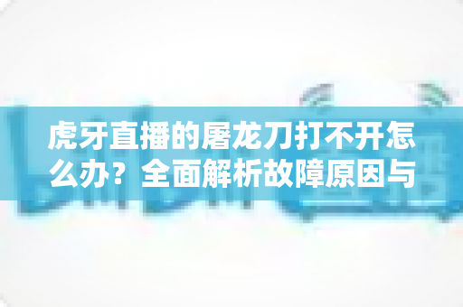 虎牙直播的屠龙刀打不开怎么办？全面解析故障原因与高效解决指南